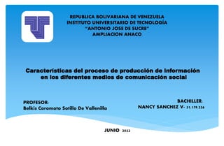 Características del proceso de producción de información
en los diferentes medios de comunicación social
REPUBLICA BOLIVARIANA DE VENEZUELA
INSTITUTO UNIVERSITARIO DE TECNOLOGÍA
“ANTONIO JOSE DE SUCRE”
AMPLIACION ANACO
JUNIO 2022
PROFESOR:
Belkis Coromoto Sotillo De Vallenilla
BACHILLER:
NANCY SANCHEZ V- 31.179.226
 