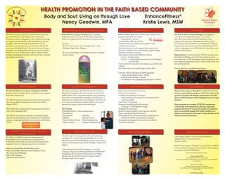 HEALTH PROMOTION IN THE FAITH BASED COMMUNITY
            ��   ����������
         ��                ����
     ����                      ��




                                ��
   ���




                                  ��
��




                                     �
                                                       Body and Soul: Living on through Love                                                                              EnhanceFitness                       ®

                                                              Nancy Goodwin, MPA                                                                                         Kristie Lewis, MSW
                           INTRODUCTION                               BODY & SOUL: LIVING ON THROUGH LOVE                                              ENHANCEFITNESS®                                                              OUTCOMES
The African American church has and remains an important           Body and Soul: Living on Through Love is a program               Enhance Fitness®(EF) is an evidence-based physical activity         The Body & Soul: Living on Through Love Program is
source of information and dialogue to the community.               designed to raise awareness of the Michigan Organ Donor          program designed for older adults                                   currently in the initial research phase. As a result
Churches provide its congregation with a wealth of knowledge       Registry by targeting African Americans in church settings.          (All age groups welcome)                                        data will not be available until the completion of this
and support; emotionally, ﬁnancially, politically and of course                                                                     •Accommodates all levels of ﬁtness                                  program in the next year. Although we are able to report
spiritually. This historically developed platform of trust         Our goal:                                                        •Certiﬁed instructors implement the program, using                  that 23 Metro-Detroit churches are enrolled and 115 church
and inﬂuence provide a grassroots connection to discuss the        •To increase the number of actual registrations on the            standardized protocols                                             members have been trained in administering Body and Soul
importance of healthy lifestyle. The issue of chronic disease is    Michigan Organ Donor Registry.                                  •One-hour physical activity program three times a week              to there congregation, data will be shared at a later date as it is
among the most challenging health issues of our time and the                                                                        •Focus is on cardiovascular conditioning, strength training,        submitted and analyzed.
church serves as an excellent place to deliver eﬀective health     •To increase knowledge in the church community of healthy         ﬂexibility and balance training
messages regarding good nutrition and exercise that can greatly     lifestyle options.                                              •Class options accommodate all levels of ﬁtness                     EnhanceFitness® as administered by NKFM currently serves
impact disease prevention.                                                                                                              Level I – standing version                                      the Southeast Michigan area. Our three church locations
                                                                                                                                        Level II – seated/modiﬁed exercises for more frail adults       have registered over 100 participants, while averaging over 300
                                                                                                                                                   at risk for falls                                    (non-registered participants) drop-in visits to daily classes over
                                                                                                                                    •Can be tailored for speciﬁc chronic diseases, e.g. arthritis and   the last three months.
                                                                                                                                     diabetes
                                                                                            �������������                           •Free classes open to the public began in Sept. 2008                More detailed data is available upon request.
                                                                                             ����������
                                                                                            �����������                             Currently 3 Metro-Detroit area church programs
                                                                                                                                       •International Gospel Center – Ecorse
                                                                                                                                       •Church of the Messiah – Detroit
                                                                                                                                       •St. Matthew & St. Joseph Episcopal Church - Detroit


                          NKFM MISSION                                           LAY HEALTH EDUCATION                                                 THE EF EXPERIENCE                                                           CONCLUSIONS
The National Kidney Foundation of Michigan’s (NKFM)                Churches participating with The Body and Soul: Living on         EnhanceFitness® standard class format:                              Body & Soul: Living on Through Love and EnhanceFitness®
mission is to prevent kidney disease and improve the quality of    Through Love program will train 5 members to become lay          •Warm-up (5-8 minutes)                                              are prevention/education programs that look to improve the
life for those living with it.                                     health advisors who conduct presentations, answer questions      •Cardiovascular workout (20 minutes)                                outcomes of people with diabetes, hypertension and other
                                                                   and conduct social marketing campaigns on health topics. A           •Instructor determines intensity of workout based on            chronic health challenges; while bringing awareness to organ
•The NKFM provides community-based prevention programs             baseline survey is administered to parishioners and at the end        participant ability                                            donation.
 that focus on diabetes, hypertension and chronic kidney           of a 1 year cycle participants complete a follow-up survey to    •Cool-down (3-5 minutes)
 disease (CKD).                                                    measure any change in opinion on health topics.                  •Resistance strength training (20 minutes)                          These programs are examples of NKFM’s commitment
                                                                                                                                        •Utilizing 5 – 10lb adjustable weights                          to developing and implementing culturally appropriate
•The NKFM also provides patient and professional education         The Training:                                                    •Flexibility (8-10 minutes)                                         programs that strive to increase the number of people that
 and services regarding CKD.                                       Participants attend a 5 hour training session                    •Balance training included in warm-up and cool-down                 learn to successfully manage their health condition on a
                                                                   Training focus:                                                  •Music typically provided by instructor                             daily basis and respond to the issue of organ donation in the
•The NKFM uses its proven expertise in training lay health         •Hypertension               •Nutrition                           •EF participants’ level of functional ﬁtness measurements           African American community.
 advisors and community partner collaborations to implement        •Diabetes                   •Physical Activity                       •Baseline and follow-up performance measures
 programs targeting individuals who are most at risk of kidney     •Chronic Kidney Disease •Public Speaking Tips                    •Participant and program level outcome data collected,
 disease.                                                          •Organ Donation             •Program Implementation               analyzed, distributed



         COMMUNITY COLLABORATIONS AND                                               SOCIAL MARKETING                                               THE EF CHURCH FAMILY                                                    ACKNOWLEDGEMENTS
                PARTNERSHIPS
                                                                   •Another aspect of training involves the social marketing                                                                            •The Southern Baptist Convention Health Ministries
The ability to establish, develop and sustain personal             campaign. This mode of marketing highlights the need for
relationships has been instrumental in the growth and                                                                                                                                                   •EnhanceFitness® team of instructors
                                                                   African American donors through the use of personal success                                                                          •Project Enhance
development of both Body and Soul and the EnhanceFitness           stories, introducing participants to the Michigan Organ Donor
programs. Some key community partners have included:               Registry.                                                                                                                            Body & Soul: Living on Through Love is funded by Health Re-
•Omnicare Health Plan, Health Alliance Plan                                                                                                                                                             sources and Services Administration, Division of Transplanta-
                                                                   •After training each church participates in a year long                                                                              tion, grant number D71HSO8574
•Henry Ford Health Systems, Detroit Medical Center                 campaign, using social marketing techniques to educate their
•The University of Michigan                                        congregation on the need for parishioners to lead healthy
                                                                                                                                                                                                                            For more information please contact:
•Gift of Life Michigan                                             lifestyles and the need for everyone to register with the                                                                                                      Nancy Goodwin, MPA
•American Cancer Society                                           Michigan Organ Donor registry.                                                                                                                         National Kidney Foundation of Michigan
                                                                                                                                                                                                          Detroit Branch Oﬃce | 1900 E Jeﬀerson Ave | Suite 222 | Detroit, MI 48207
                                                                                                                                                                                                                                      313-259-1574

                                                                                                                                                                                                                                   Kristie Lewis, MSW
                                                                                                                                                                                                                         National Kidney Foundation of Michigan
                                                                                                                                                                                                                 State Oﬃce | 1169 Oak Valley Drive | Ann Arbor, MI 48108
                                                                                                                                                                                                                                      734-222-9800

                                                                                                                                                                                                                                   WWW.NKFM.ORG
 