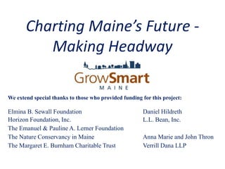 Charting Maine’s Future -
          Making Headway

We extend special thanks to those who provided funding for this project:

Elmina B. Sewall Foundation                            Daniel Hildreth
Horizon Foundation, Inc.                               L.L. Bean, Inc.
The Emanuel & Pauline A. Lerner Foundation
The Nature Conservancy in Maine                        Anna Marie and John Thron
The Margaret E. Burnham Charitable Trust               Verrill Dana LLP
 