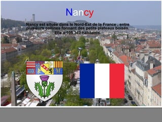 N an cy Nancy est située dans le Nord-Est de la France , entre plusieurs collines formant des petits plateaux boisés. Elle a 105.349 habitants. 