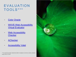 E V A L U A T I O N
T O O L S * * *
• Color Oracle
• WAVE-Web Accessibility
Virtual Evaluator
• Web Accessibility
Checker
• AChecker
• Accessibility Valet
***no tool has been deemed able to replace common sense; please
keep that in mind
 