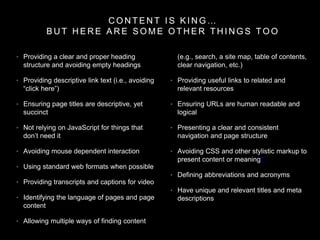 C O N T E N T I S K I N G …
B U T H E R E A R E S O M E O T H E R T H I N G S T O O
• Providing a clear and proper heading
structure and avoiding empty headings
• Providing descriptive link text (i.e., avoiding
“click here”)
• Ensuring page titles are descriptive, yet
succinct
• Not relying on JavaScript for things that
don’t need it
• Avoiding mouse dependent interaction
• Using standard web formats when possible
• Providing transcripts and captions for video
• Identifying the language of pages and page
content
• Allowing multiple ways of finding content
(e.g., search, a site map, table of contents,
clear navigation, etc.)
• Providing useful links to related and
relevant resources
• Ensuring URLs are human readable and
logical
• Presenting a clear and consistent
navigation and page structure
• Avoiding CSS and other stylistic markup to
present content or meaning*
• Defining abbreviations and acronyms
• Have unique and relevant titles and meta
descriptions
 