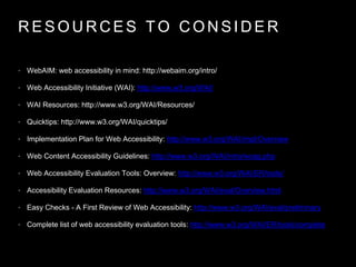 R E S O U R C E S T O C O N S I D E R
• WebAIM: web accessibility in mind: http://webaim.org/intro/
• Web Accessibility Initiative (WAI): http://www.w3.org/WAI/
• WAI Resources: http://www.w3.org/WAI/Resources/
• Quicktips: http://www.w3.org/WAI/quicktips/
• Implementation Plan for Web Accessibility: http://www.w3.org/WAI/impl/Overview
• Web Content Accessibility Guidelines: http://www.w3.org/WAI/intro/wcag.php
• Web Accessibility Evaluation Tools: Overview: http://www.w3.org/WAI/ER/tools/
• Accessibility Evaluation Resources: http://www.w3.org/WAI/eval/Overview.html
• Easy Checks - A First Review of Web Accessibility: http://www.w3.org/WAI/eval/preliminary
• Complete list of web accessibility evaluation tools: http://www.w3.org/WAI/ER/tools/complete
 