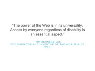 “The power of the Web is in its universality.
Access by everyone regardless of disability is
an essential aspect.”
– T I M B E R N E R S - L E E
W 3 C D I R E C T O R A N D I N V E N T O R O F T H E W O R L D W I D E
W E B
 