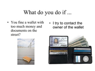 What do you do if ... You fine a wallet with too much money and documents on the street? I try to contact the owner of the wallet   