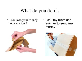 What do you do if ... You lose your money on vacation ? I call my mom and ask her to send me money   