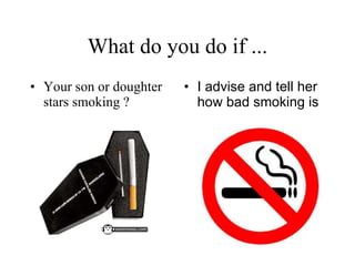 What do you do if ... Your son or doughter stars smoking ? I advise and tell her how bad smoking is   