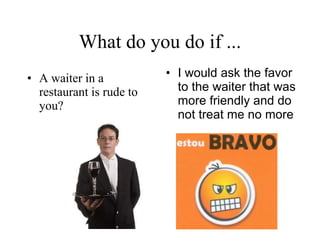 What do you do if ... A waiter in a restaurant is rude to you? I would ask the favor to the waiter that was more friendly and do not treat me no more   