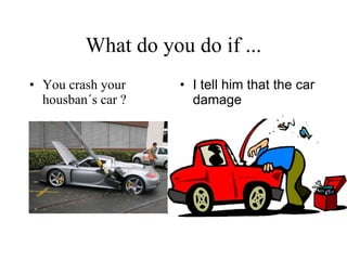 What do you do if ... You crash your housban´s car ? I tell him that the car damage   
