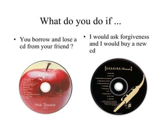 What do you do if ... You borrow and lose a cd from your friend ? I would ask forgiveness and I would buy a new cd  