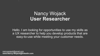 Nancy Wojack
User Researcher
Hello. I am looking for opportunities to use my skills as
a UX researcher to help you develop products that are
easy-to-use while meeting your customer needs.
1
nancywojack@gmail.com
www.Nancy-Wojack@linkedin.com
 