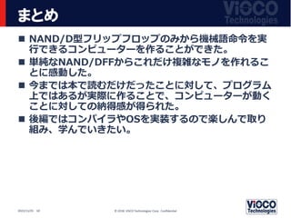 まとめ
 NAND/D型フリップフロップのみから機械語命令を実
行できるコンピューターを作ることができた。
 単純なNAND/DFFからこれだけ複雑なモノを作れるこ
とに感動した。
 今までは本で読むだけだったことに対して、プログラム
上ではあるが実際に作ることで、コンピューターが動く
ことに対しての納得感が得られた。
 後編ではコンパイラやOSを実装するので楽しんで取り
組み、学んでいきたい。
© 2018 ViSCO Technologies Corp. Confidential
2022/11/25 10
 