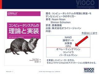 © 2018 ViSCO Technologies Corp. Confidential
2022/11/25 3
題名：コンピュータシステムの理論と実装~モ
ダンなコンピュータの作り方~
著者：Noam Nisan
Shimon Schocken
訳者：斎藤康毅
出版：株式会社オライリージャパン
内容：
NAND
論理ゲート
加算器
CPU
オペレーティングマシン
コンパイラ
バーチャルマシン
を実装しコンピューターを作る。
その上でテトリスなどのアプリケーションを動作させる。
今回はここまで
 