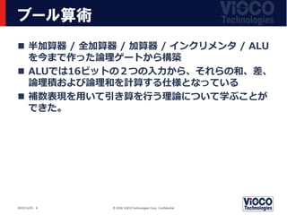 ブール算術
 半加算器 / 全加算器 / 加算器 / インクリメンタ / ALU
を今まで作った論理ゲートから構築
 ALUでは16ビットの２つの入力から、それらの和、差、
論理積および論理和を計算する仕様となっている
 補数表現を用いて引き算を行う理論について学ぶことが
できた。
© 2018 ViSCO Technologies Corp. Confidential
2022/11/25 6
 