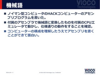 機械語
 ノイマン型コンピュータのHACKコンピューターのアセン
ブリプログラムを書いた。
 付属のアセンブラで機械語に変換したものを付属のCPUエ
ミュレータで動かし、仕様通りの動作をすることを確認。
 コンピューターの構成を理解したうえでアセンブリを書く
ことができて面白い。
© 2018 ViSCO Technologies Corp. Confidential
2022/11/25 8
 
