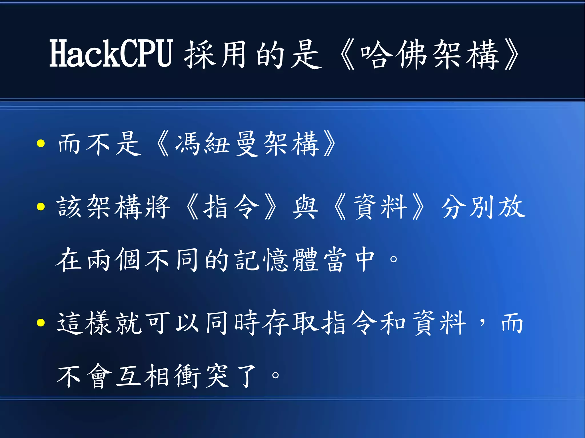 HackCPU 採用的是《哈佛架構》
● 而不是《馮紐曼架構》
● 該架構將《指令》與《資料》分別放
在兩個不同的記憶體當中。
● 這樣就可以同時存取指令和資料，而
不會互相衝突了。
 