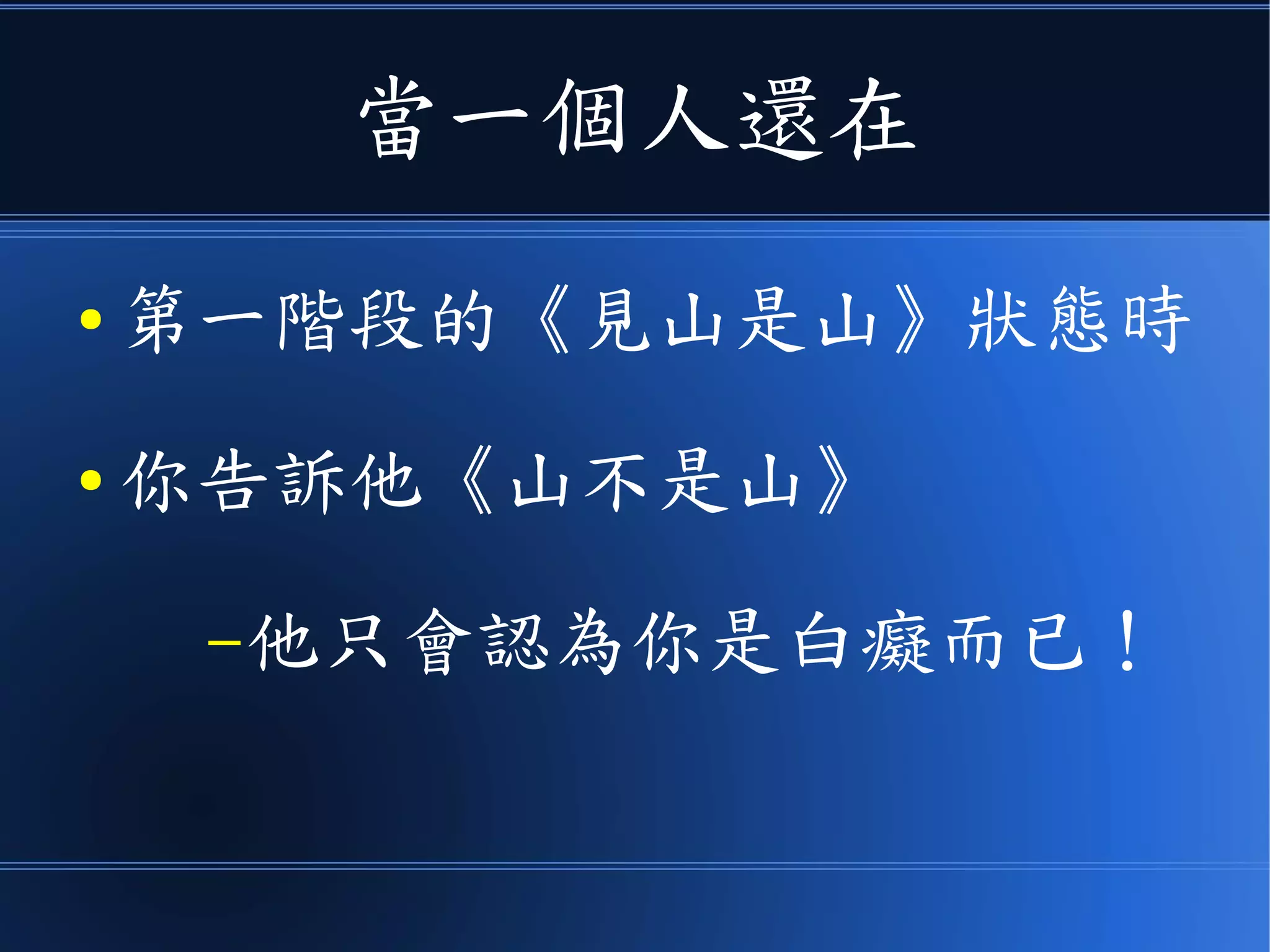 當一個人還在
● 第一階段的《見山是山》狀態時
● 你告訴他《山不是山》
–他只會認為你是白癡而已！
 