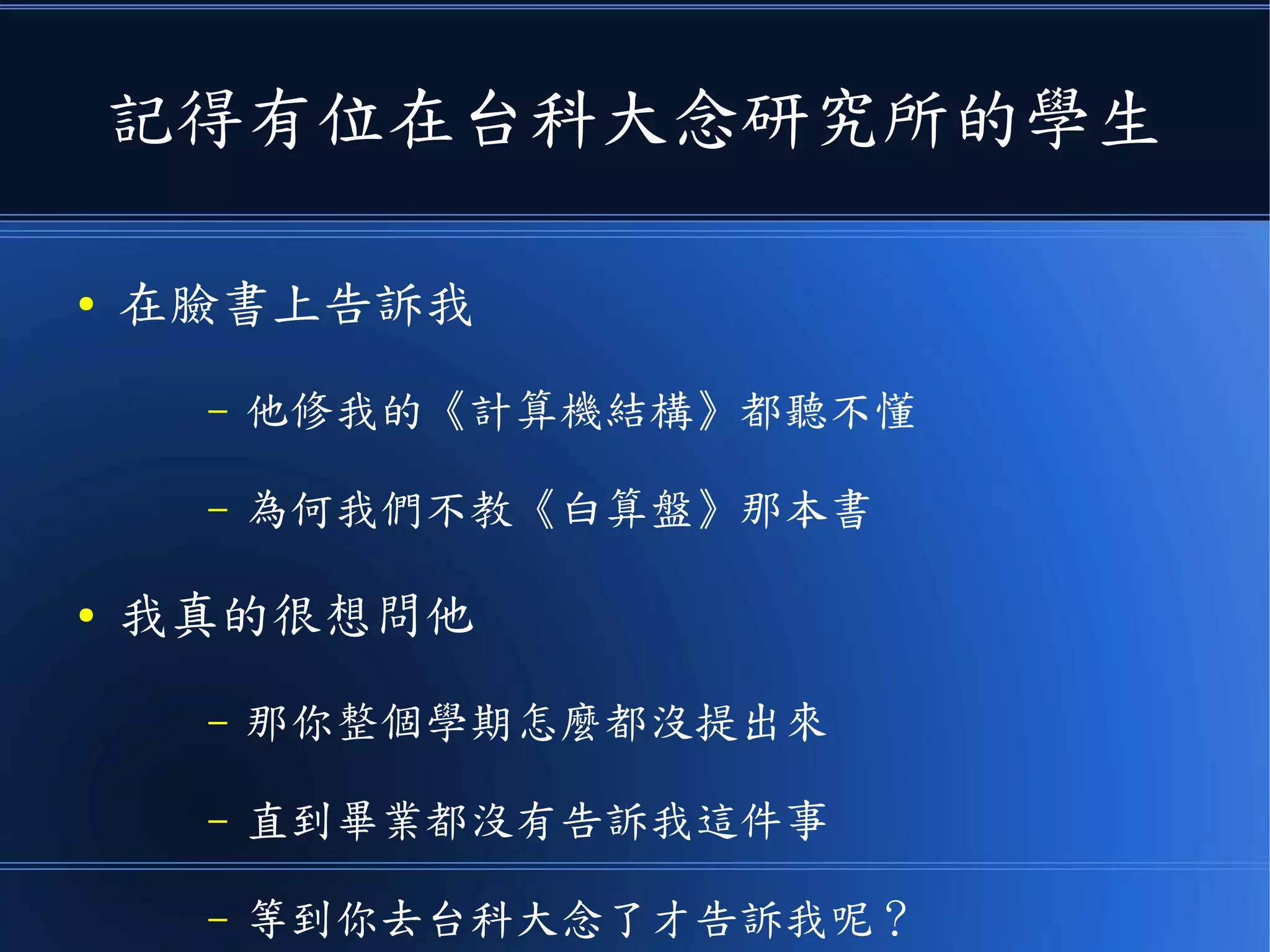 記得有位在台科大念研究所的學生
● 在臉書上告訴我
– 他修我的《計算機結構》都聽不懂
– 為何我們不教《白算盤》那本書
● 我真的很想問他
– 那你整個學期怎麼都沒提出來
– 直到畢業都沒有告訴我這件事
– 等到你去台科大念碩士了才告訴我呢？
 