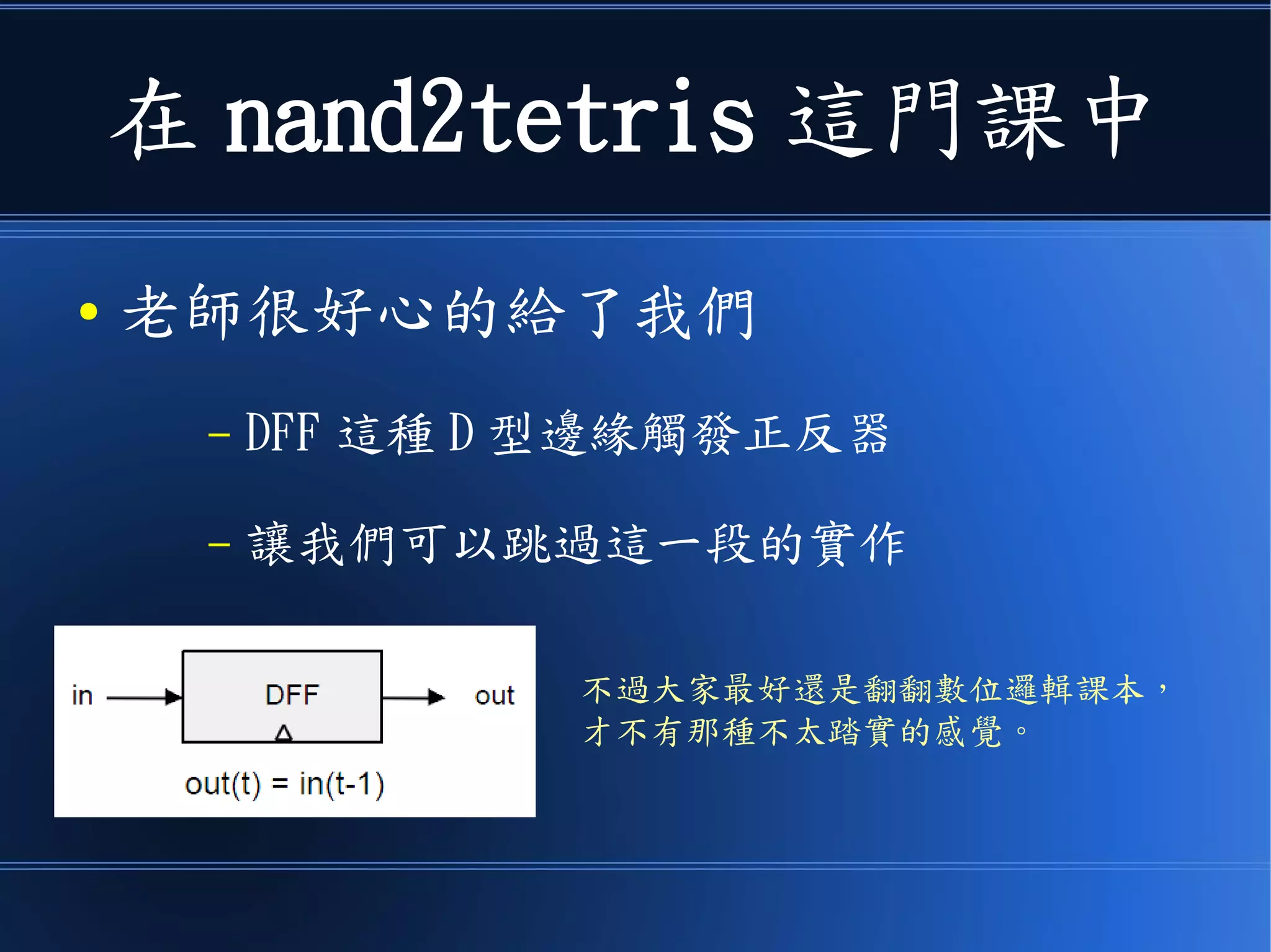 在 nand2tetris 這門課中
● 老師很好心的給了我們
– DFF 這種 D 型邊緣觸發正反器
– 讓我們可以跳過這一段的實作
不過大家最好還是翻翻數位邏輯課本，
才不會有那種不踏實的感覺。
 
