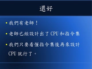 還好
● 我們有老師！
● 老師已經設計出了 CPU 和指令集
● 我們只要看懂指令集後再來設計
CPU 就行了。
 