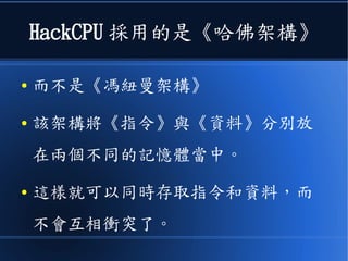 HackCPU 採用的是《哈佛架構》
● 而不是《馮紐曼架構》
● 該架構將《指令》與《資料》分別放
在兩個不同的記憶體當中。
● 這樣就可以同時存取指令和資料，而
不會互相衝突了。
 