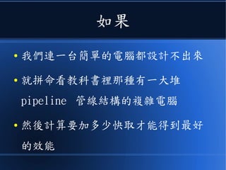 如果
● 我們連一台簡單的電腦都設計不出來
● 就拼命看教科書裡那種有一大堆
pipeline 管線結構的複雜電腦
● 然後計算要加多少快取才能得到最好
的效能
 