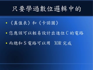 只要學過數位邏輯中的
● 《真值表》和《卡諾圖》
● 您應該可以輕易設計出進位 C 的電路
● 總和 S 電路可以用 XOR 完成
 