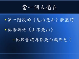 當一個人還在
● 第一階段的《見山是山》狀態時
● 你告訴他《山不是山》
–他只會認為你是白癡而已！
 