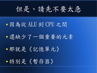 但是、請先不要太急
● 因為從 ALU 到 CPU 之間
● 還缺了一個重要的元素
● 那就是《記憶單元》
● 特別是《暫存器》
 