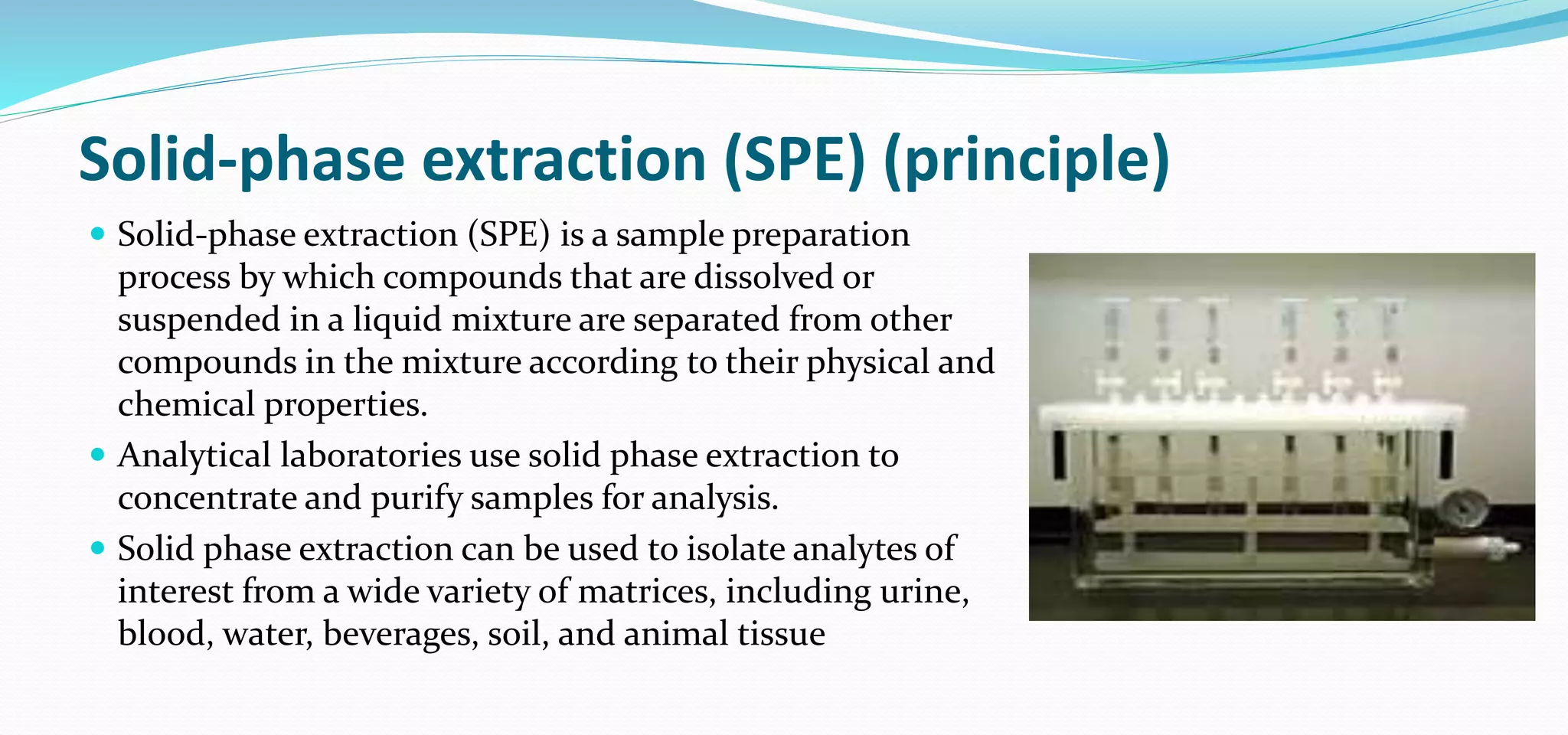 Solid-phase extraction (SPE) (principle)
 Solid-phase extraction (SPE) is a sample preparation
process by which compounds that are dissolved or
suspended in a liquid mixture are separated from other
compounds in the mixture according to their physical and
chemical properties.
 Analytical laboratories use solid phase extraction to
concentrate and purify samples for analysis.
 Solid phase extraction can be used to isolate analytes of
interest from a wide variety of matrices, including urine,
blood, water, beverages, soil, and animal tissue
 