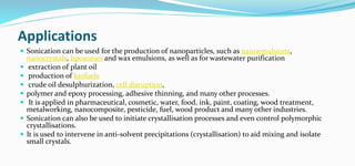 Applications
 Sonication can be used for the production of nanoparticles, such as nanoemulsions,
nanocrystals, liposomes and wax emulsions, as well as for wastewater purification
 extraction of plant oil
 production of biofuels
 crude oil desulphurization, cell disruption,
 polymer and epoxy processing, adhesive thinning, and many other processes.
 It is applied in pharmaceutical, cosmetic, water, food, ink, paint, coating, wood treatment,
metalworking, nanocomposite, pesticide, fuel, wood product and many other industries.
 Sonication can also be used to initiate crystallisation processes and even control polymorphic
crystallisations.
 It is used to intervene in anti-solvent precipitations (crystallisation) to aid mixing and isolate
small crystals.
 