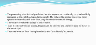  The processing plant is totally sealedso that the solvents are continually recycled and fully
recovered at the endof each production cycle. The only utility needed to operate these
systemsis electricity and, even then, they do no consume much energy.
 There is noscope for the escape of the solvents.
 Even if some solvents do escape, theycontain no chlorine and therefore pose no threat to
the ozone layer.
 Thewaste biomass from these plants is dry and “eco-friendly” to handle.
 