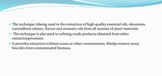  The technique isbeing used in the extraction of high-quality essential oils, oleoresins,
naturalfood colours, flavors and aromatic oils from all manner of plant materials.
 The technique is also used in refining crude products obtained from other
extractionprocesses.
 It provides extraction without waxes or other contaminants. Ithelps remove many
biocides from contaminated biomass.
 