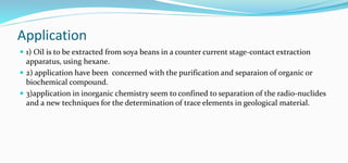 Application
 1) Oil is to be extracted from soya beans in a counter current stage-contact extraction
apparatus, using hexane.
 2) application have been concerned with the purification and separaion of organic or
biochemical compound.
 3)application in inorganic chemistry seem to confined to separation of the radio-nuclides
and a new techniques for the determination of trace elements in geological material.
 