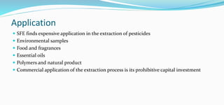 Application
 SFE finds expensive application in the extraction of pesticides
 Environmental samples
 Food and fragrances
 Essential oils
 Polymers and natural product
 Commercial application of the extraction process is its prohibitive capital investment
 
