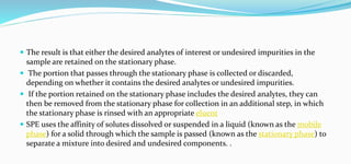  The result is that either the desired analytes of interest or undesired impurities in the
sample are retained on the stationary phase.
 The portion that passes through the stationary phase is collected or discarded,
depending on whether it contains the desired analytes or undesired impurities.
 If the portion retained on the stationary phase includes the desired analytes, they can
then be removed from the stationary phase for collection in an additional step, in which
the stationary phase is rinsed with an appropriate eluent
 SPE uses the affinity of solutes dissolved or suspended in a liquid (known as the mobile
phase) for a solid through which the sample is passed (known as the stationary phase) to
separate a mixture into desired and undesired components. .
 