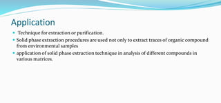 Application
 Technique for extraction or purification.
 Solid phase extraction procedures are used not only to extract traces of organic compound
from environmental samples
 application of solid phase extraction technique in analysis of different compounds in
various matrices.
 