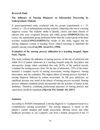 14
Research Study
The Influence of Nursing Diagnosis on Information Processing by
Undergraduate Students
A quasi-experimental study conducted with two groups (experimental, n = 15;
control, n = 22) of undergraduate nursing students, subjecting only one to a nursing
diagnosis course. The students' ability to identify, cluster, and name clusters of
relevant data were compared between and within groups.FINDINGS:After the
course, the experimental group performed better than the control group in the three
activities studied.CONCLUSIONS:The results of this study suggest that the
nursing diagnosis content in teaching favors clinical reasoning to determine the
patient's nursing care.(Cruz DD, Arcuri EA ,1998)
Evaluation of the nursing process utilization in a teaching hospital, Ogun
State, Nigeria
This study evaluates the utilization of nursing process on the day of admission and
within 24 h of patient admission in a teaching hospital using the descriptive and
retrospective design which concluded that only 24.9% of the medical records
contained the nursing process form. On the day of admission, <25% of the charts
included a complete record of nursing assessment, nursing diagnoses, nursing
intervention, and the evaluation. The highest phase of nursing process recorded is
nursing diagnosis followed by patient assessment. At 24h post admission, no
significant increase was noted in the phases of nursing process recorded. Nursing
process utilization remained poorly incorporated into the activities of nurses in this
institution. Therefore, continuing professional education on nursing process and
supervision should be mandated.(Ojewole FO, Samole AO ,2017)
Summary
According to NANDA International, a nursing diagnosis is “a judgment based on a
comprehensive nursing assessment.” The nursing diagnosis is based on the
patient’s current situation and health assessment, allowing nurses and other
healthcare providers to see a patient's care from a holistic perspective.It has 13
 