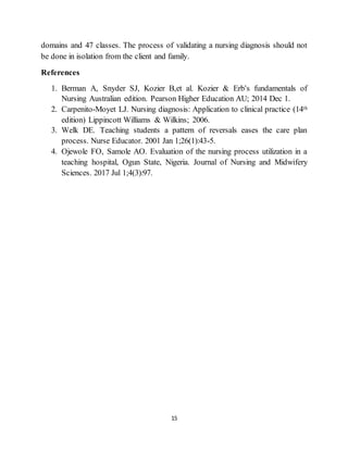 15
domains and 47 classes. The process of validating a nursing diagnosis should not
be done in isolation from the client and family.
References
1. Berman A, Snyder SJ, Kozier B,et al. Kozier & Erb's fundamentals of
Nursing Australian edition. Pearson Higher Education AU; 2014 Dec 1.
2. Carpenito-Moyet LJ. Nursing diagnosis: Application to clinical practice (14th
edition) Lippincott Williams & Wilkins; 2006.
3. Welk DE. Teaching students a pattern of reversals eases the care plan
process. Nurse Educator. 2001 Jan 1;26(1):43-5.
4. Ojewole FO, Samole AO. Evaluation of the nursing process utilization in a
teaching hospital, Ogun State, Nigeria. Journal of Nursing and Midwifery
Sciences. 2017 Jul 1;4(3):97.
 