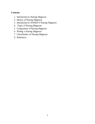 2
Contents
1. Introduction to Nursing Diagnosis
2. History of Nursing Diagnosis
3. Introduction to NANDA’S Nursing Diagnosis
4. Types of Nursing Diagnosis
5. Components of Nursing Diagnosis
6. Writing a Nursing Diagnosis
7. Classification of Nursing Diagnosis
8. References
 