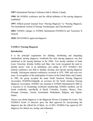 4
1987: International Nursing Conference held in Alberta, Canada
1990: 9th NANDA conference and the official definition of the nursing diagnosis
established
1997: Official journal renamed from “Nursing Diagnosis” to “Nursing Diagnosis:
The International Journal of Nursing Terminologies and Classifications”
2002: NANDA changes to NANDA International (NANDA-I) and Taxonomy II
released
2020: 244 NANDA-I approved diagnosis
NANDA’s Nursing Diagnosis
Introduction
It is the principal organization for defining, distributing and integrating
standardized nursing diagnoses worldwide.The term nursing diagnosis was first
mentioned in the nursing literature in the 1950s. Two faculty members of Saint
Louis University, Kristine Gebbie and Mary Ann Lavin recognized the need to
identify nurses’ roles in an ambulatory care setting. In 1973, NANDA’s first
national conference was held to identify, develop, and classify nursing diagnoses
formally. Subsequent national conferences occurred in 1975, 1980, and every two
years. In recognition of the participation of nurses in the United States and Canada,
in 1982, the group accepted the name North American Nursing Diagnosis
Association (NANDA).Originally an acronym for the North American Nursing
Diagnosis Association, NANDA was renamed to NANDA International in 2002 as
a response to its broadening worldwide membership. NANDA members can be
found worldwide, specifically in Brazil, Colombia, Ecuador, Mexico, Peru,
Portugal, Germany, Austria, Switzerland, Netherlands, Belgium, and Nigeria-
Ghana .
Nurses can submit diagnoses to the Diagnostic Review Committee for review. The
NANDA-I board of directors gives the final approval for incorporating the
diagnosis into the official list of labels. As of 2021, NANDA-I has approved 267
diagnoses for clinical use, testing, and refinement.
 