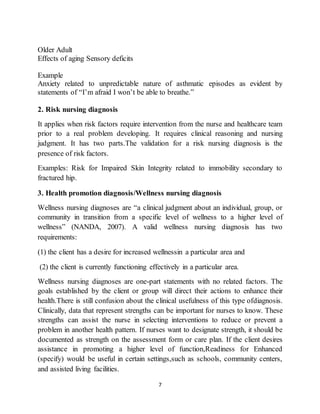 7
Older Adult
Effects of aging Sensory deficits
Example
Anxiety related to unpredictable nature of asthmatic episodes as evident by
statements of “I’m afraid I won’t be able to breathe.”
2. Risk nursing diagnosis
It applies when risk factors require intervention from the nurse and healthcare team
prior to a real problem developing. It requires clinical reasoning and nursing
judgment. It has two parts.The validation for a risk nursing diagnosis is the
presence of risk factors.
Examples: Risk for Impaired Skin Integrity related to immobility secondary to
fractured hip.
3. Health promotion diagnosis/Wellness nursing diagnosis
Wellness nursing diagnoses are “a clinical judgment about an individual, group, or
community in transition from a specific level of wellness to a higher level of
wellness” (NANDA, 2007). A valid wellness nursing diagnosis has two
requirements:
(1) the client has a desire for increased wellnessin a particular area and
(2) the client is currently functioning effectively in a particular area.
Wellness nursing diagnoses are one-part statements with no related factors. The
goals established by the client or group will direct their actions to enhance their
health.There is still confusion about the clinical usefulness of this type ofdiagnosis.
Clinically, data that represent strengths can be important for nurses to know. These
strengths can assist the nurse in selecting interventions to reduce or prevent a
problem in another health pattern. If nurses want to designate strength, it should be
documented as strength on the assessment form or care plan. If the client desires
assistance in promoting a higher level of function,Readiness for Enhanced
(specify) would be useful in certain settings,such as schools, community centers,
and assisted living facilities.
 