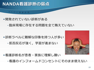 NANDA看護診断の弱点
 な ん だ !? 看
            護 診 断



 開発されていない診断がある
 - 臨床現場に存在する問題を全て賄えていない


 診断ラベルに難解な印象を持つ人が多い
 - 拒否反応が強く，学習が進まない


 看護診断名が患者・家族に理解し難い
 - 看護の゗ンフォームドコンセントにそのまま使えない
                              10
 