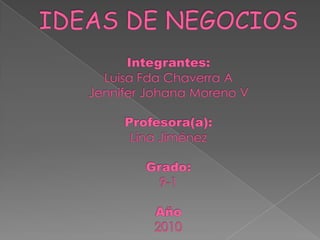 IDEAS DE NEGOCIOSIntegrantes:Luisa Fda Chaverra A Jennifer Johana Moreno VProfesora(a):Lina JiménezGrado:9-1Año2010 