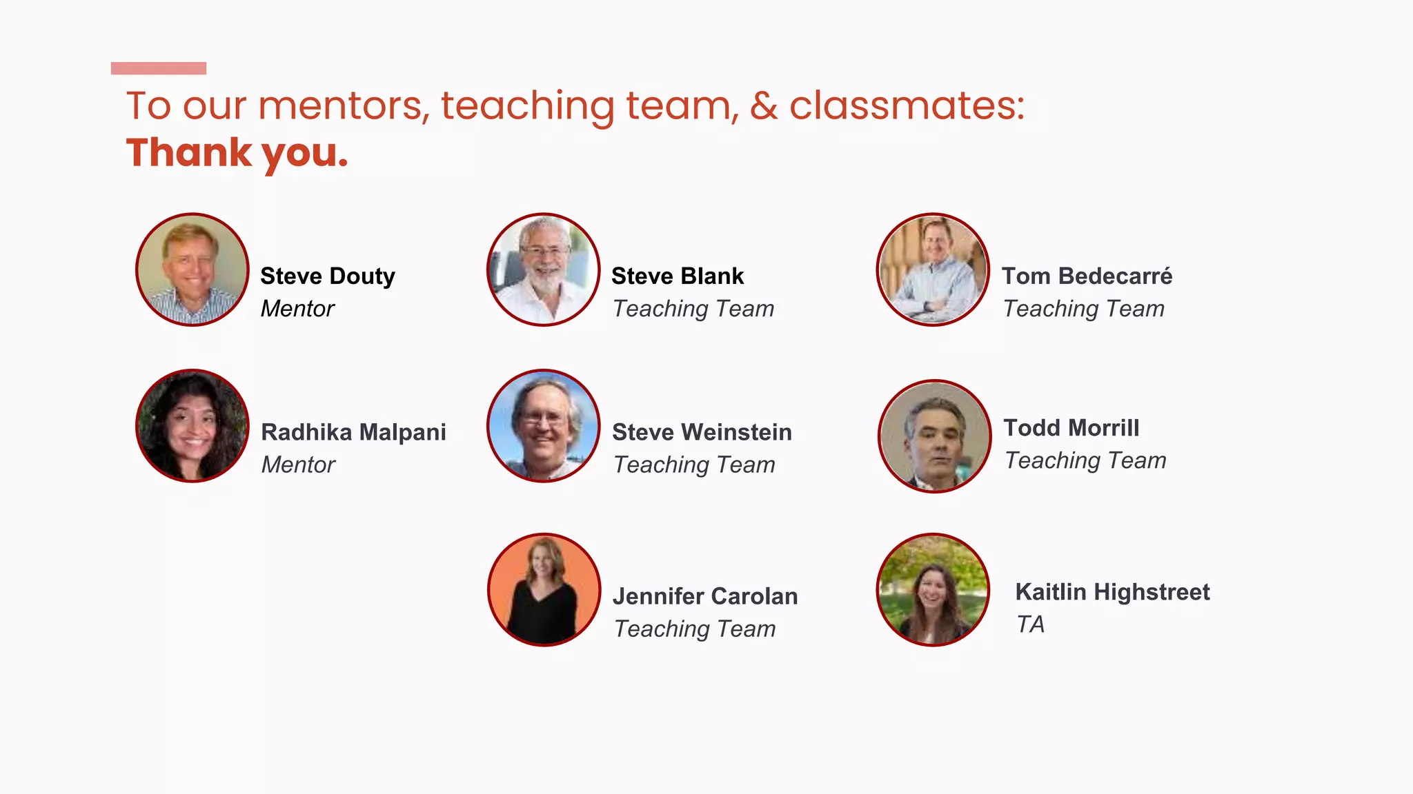 To our mentors, teaching team, & classmates:
Thank you.
Radhika Malpani
Mentor
Steve Douty
Mentor
Steve Weinstein
Teaching Team
Steve Blank
Teaching Team
Jennifer Carolan
Teaching Team
Tom Bedecarré
Teaching Team
Todd Morrill
Teaching Team
Kaitlin Highstreet
TA
 