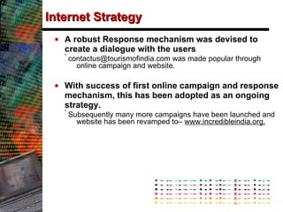 Internet Strategy A robust Response mechanism was devised to create a dialogue with the users contactus@tourismofindia.com was made popular through online campaign and website. With success of first online campaign and response mechanism, this has been adopted as an ongoing strategy.  Subsequently many more campaigns have been launched and website has been revamped to–  www.incredibleindia.org. 