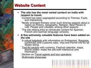 Website Content The site has the most varied content on India with respect to travel.  Content has been segregated according to Themes, Facts and Interactivity.  Neatly arranged themes cover such diverse aspects about a region as History, Geography, Religion, Best Places to visit, People and Lifestyle, among other aspects. The site retains links to vernacular content for Spanish, French and German language versions. A few extremely valuable features have been added on the site A  virtual helpdesk  with information on Embassies,   Baggage, currencies and Customs rules, Visa and Permit info for all States along. Tool Kit section  with currency, Festival calendar, maps, phone codes- make the site both interactive and informative.  Section on  Travel agents and tour operators   Multimedia showcase 