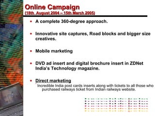 Online Campaign (18th  August 2004 – 15th March 2005) A complete 360-degree approach. Innovative site captures, Road blocks and bigger size creatives. Mobile marketing DVD ad insert and digital brochure insert in ZDNet India’s Technology magazine.  Direct marketing Incredible India post cards inserts along with tickets to all those who purchased railways ticket from Indian railways website. 