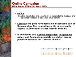 Online Campaign (18th  August 2004 – 15th March 2005) e-CRM Sending newsletters and specific direct mailers to the database and registered database of esteemed travel portals. Contest s and polls have been an indispensable part of the campaign. Goa contest was a big success with approx. 15,000 entries across Internet and sms.  In addition to this,  Content integration ,  Image/photo gallery and Destination specials  were taken across portals to enhance the “Colours of India”!   