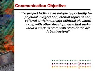 Communication Objective “ To project India as an unique opportunity for physical invigoration, mental rejuvenation, cultural enrichment and spiritual elevation along with other developments that make India a modern state with state of the art infrastructure” 